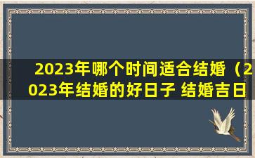 2023年哪个时间适合结婚（2023年结婚的好日子 结婚吉日大全）